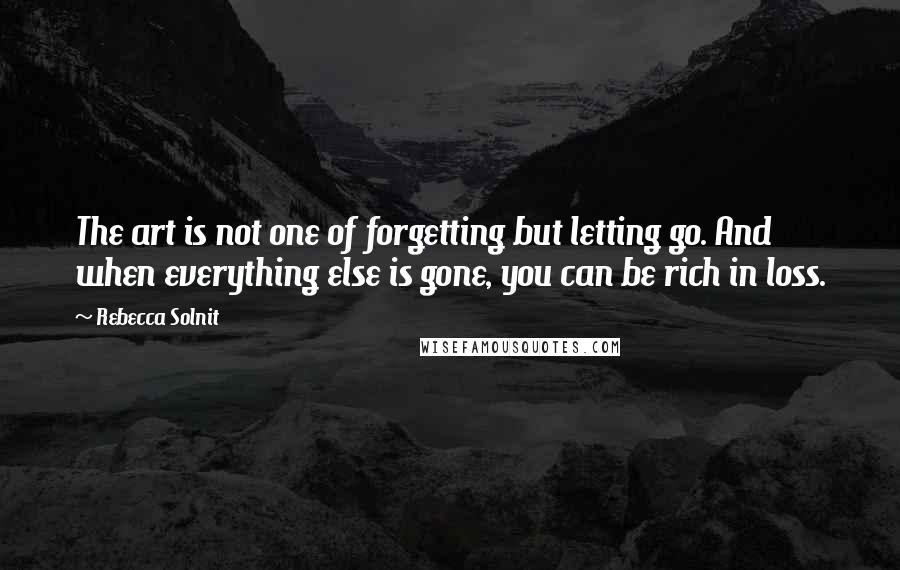 Rebecca Solnit Quotes: The art is not one of forgetting but letting go. And when everything else is gone, you can be rich in loss.