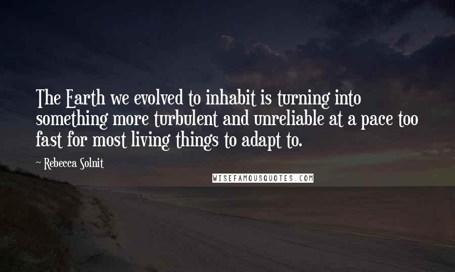 Rebecca Solnit Quotes: The Earth we evolved to inhabit is turning into something more turbulent and unreliable at a pace too fast for most living things to adapt to.