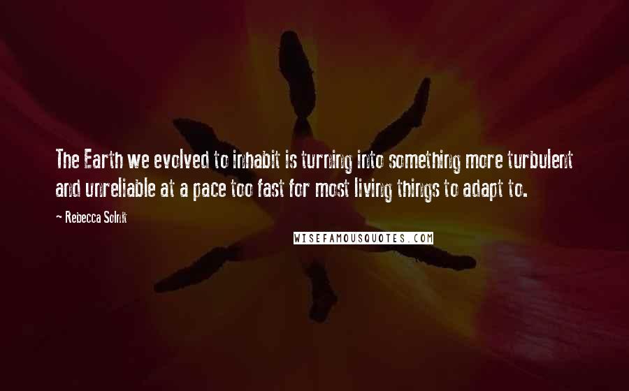 Rebecca Solnit Quotes: The Earth we evolved to inhabit is turning into something more turbulent and unreliable at a pace too fast for most living things to adapt to.