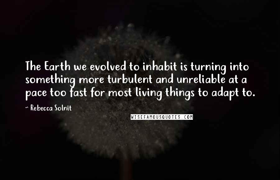 Rebecca Solnit Quotes: The Earth we evolved to inhabit is turning into something more turbulent and unreliable at a pace too fast for most living things to adapt to.