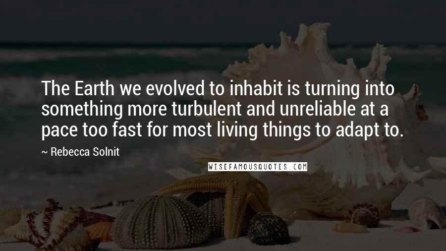 Rebecca Solnit Quotes: The Earth we evolved to inhabit is turning into something more turbulent and unreliable at a pace too fast for most living things to adapt to.