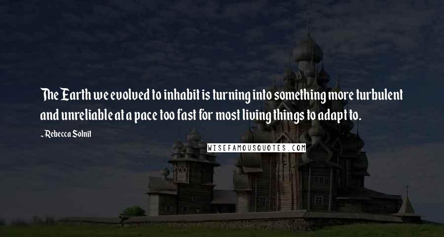 Rebecca Solnit Quotes: The Earth we evolved to inhabit is turning into something more turbulent and unreliable at a pace too fast for most living things to adapt to.