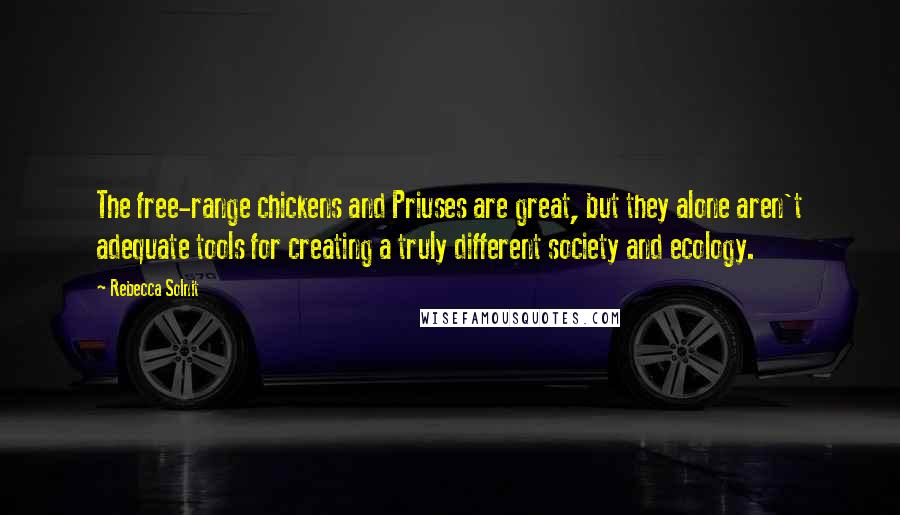 Rebecca Solnit Quotes: The free-range chickens and Priuses are great, but they alone aren't adequate tools for creating a truly different society and ecology.