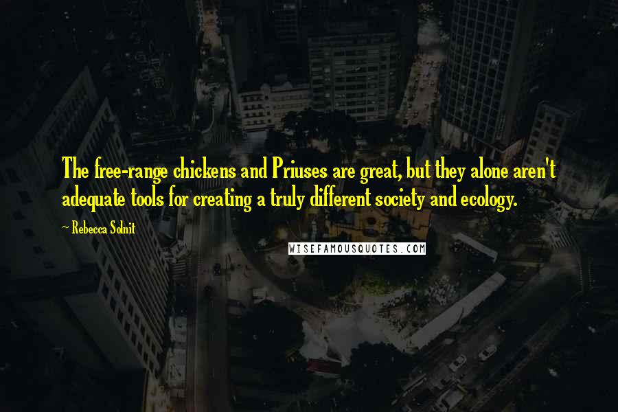 Rebecca Solnit Quotes: The free-range chickens and Priuses are great, but they alone aren't adequate tools for creating a truly different society and ecology.