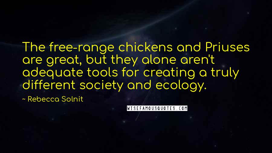 Rebecca Solnit Quotes: The free-range chickens and Priuses are great, but they alone aren't adequate tools for creating a truly different society and ecology.