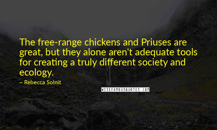 Rebecca Solnit Quotes: The free-range chickens and Priuses are great, but they alone aren't adequate tools for creating a truly different society and ecology.