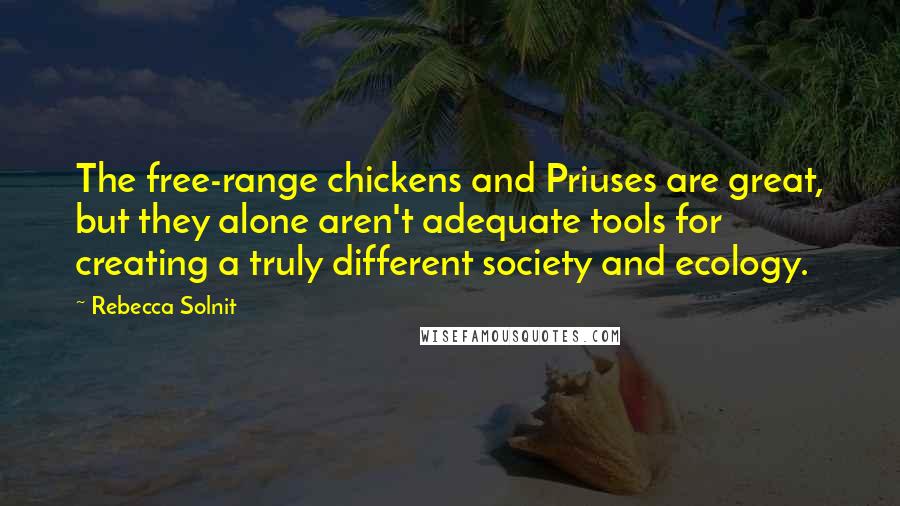 Rebecca Solnit Quotes: The free-range chickens and Priuses are great, but they alone aren't adequate tools for creating a truly different society and ecology.