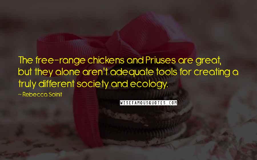 Rebecca Solnit Quotes: The free-range chickens and Priuses are great, but they alone aren't adequate tools for creating a truly different society and ecology.
