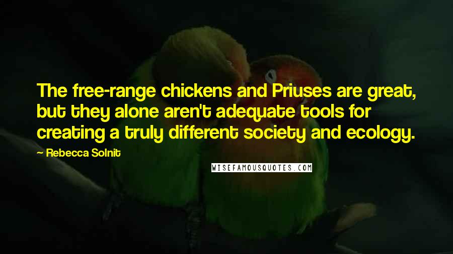 Rebecca Solnit Quotes: The free-range chickens and Priuses are great, but they alone aren't adequate tools for creating a truly different society and ecology.