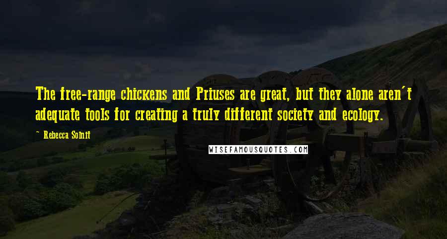 Rebecca Solnit Quotes: The free-range chickens and Priuses are great, but they alone aren't adequate tools for creating a truly different society and ecology.