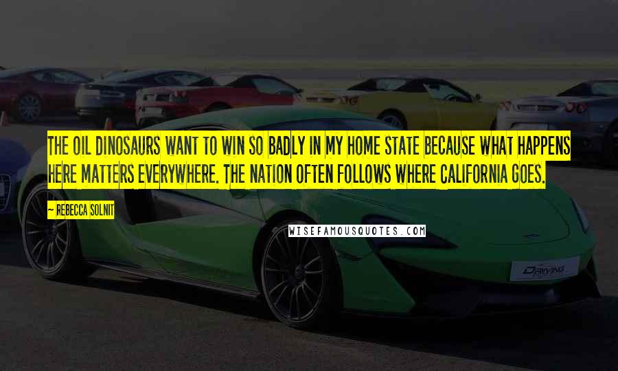 Rebecca Solnit Quotes: The oil dinosaurs want to win so badly in my home state because what happens here matters everywhere. The nation often follows where California goes.