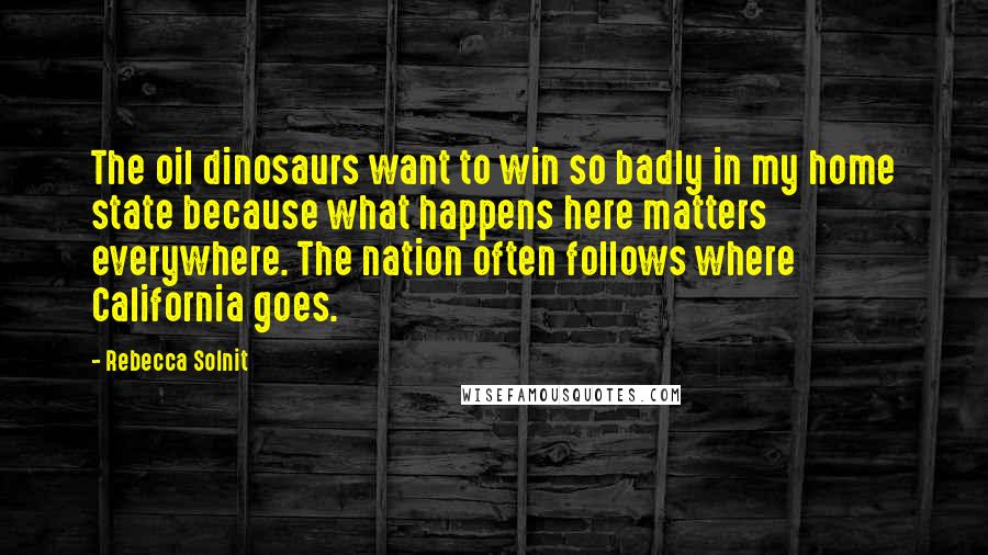 Rebecca Solnit Quotes: The oil dinosaurs want to win so badly in my home state because what happens here matters everywhere. The nation often follows where California goes.