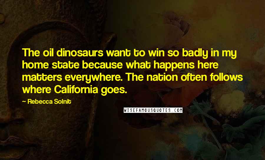 Rebecca Solnit Quotes: The oil dinosaurs want to win so badly in my home state because what happens here matters everywhere. The nation often follows where California goes.