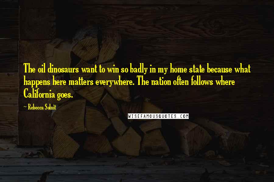 Rebecca Solnit Quotes: The oil dinosaurs want to win so badly in my home state because what happens here matters everywhere. The nation often follows where California goes.