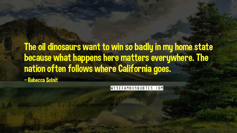 Rebecca Solnit Quotes: The oil dinosaurs want to win so badly in my home state because what happens here matters everywhere. The nation often follows where California goes.