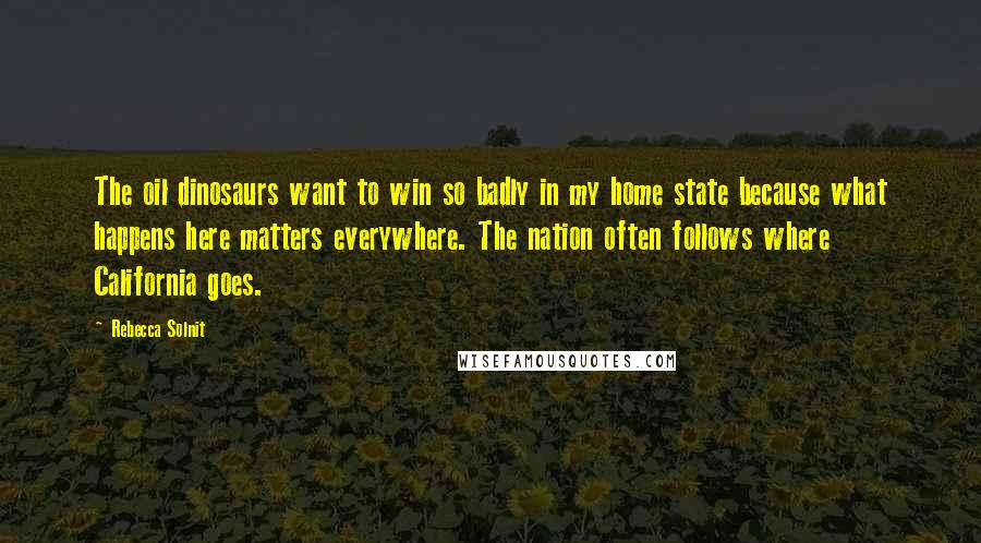 Rebecca Solnit Quotes: The oil dinosaurs want to win so badly in my home state because what happens here matters everywhere. The nation often follows where California goes.