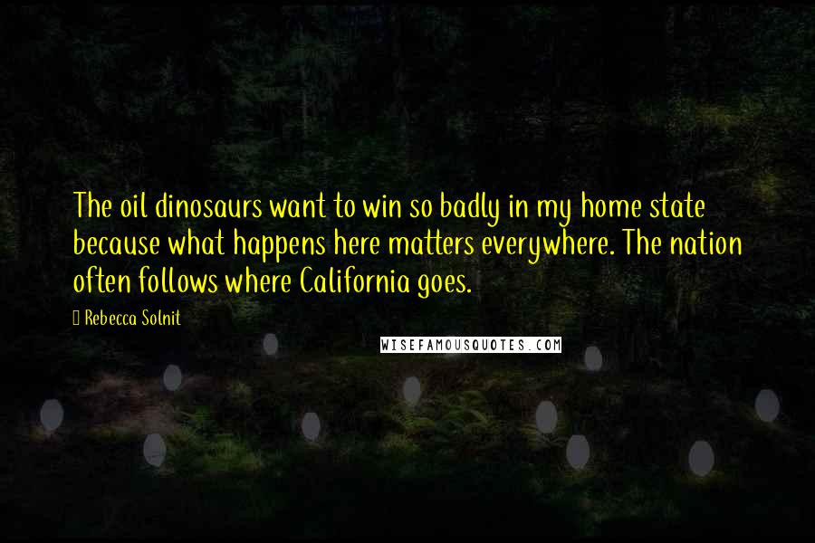 Rebecca Solnit Quotes: The oil dinosaurs want to win so badly in my home state because what happens here matters everywhere. The nation often follows where California goes.