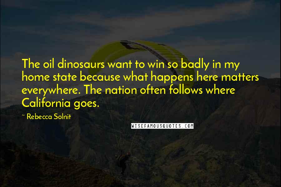 Rebecca Solnit Quotes: The oil dinosaurs want to win so badly in my home state because what happens here matters everywhere. The nation often follows where California goes.