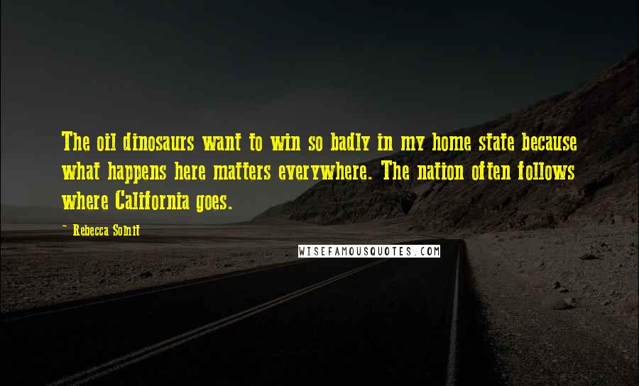 Rebecca Solnit Quotes: The oil dinosaurs want to win so badly in my home state because what happens here matters everywhere. The nation often follows where California goes.