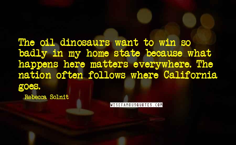 Rebecca Solnit Quotes: The oil dinosaurs want to win so badly in my home state because what happens here matters everywhere. The nation often follows where California goes.