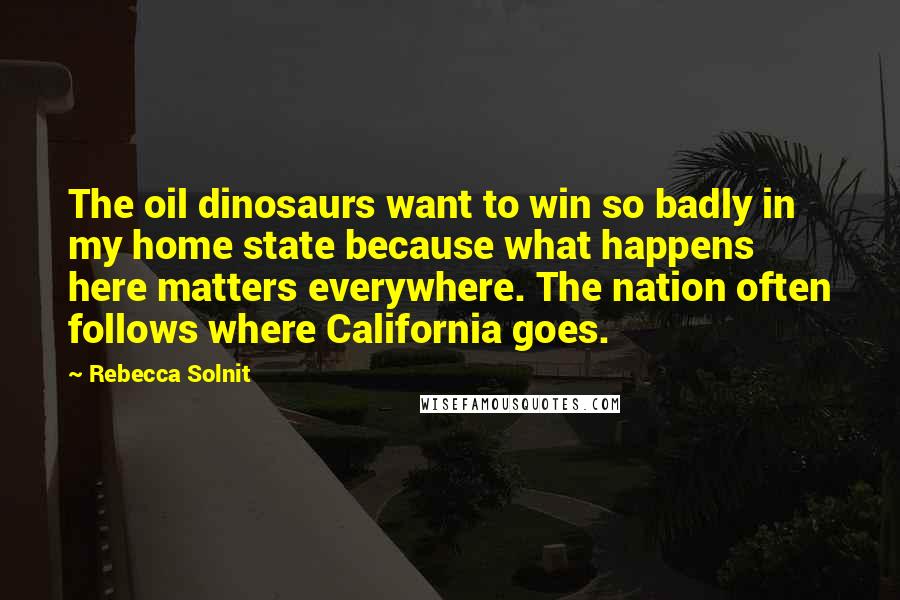 Rebecca Solnit Quotes: The oil dinosaurs want to win so badly in my home state because what happens here matters everywhere. The nation often follows where California goes.