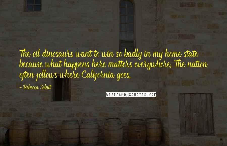 Rebecca Solnit Quotes: The oil dinosaurs want to win so badly in my home state because what happens here matters everywhere. The nation often follows where California goes.