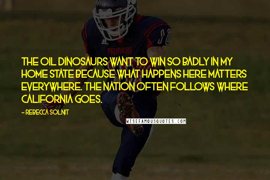 Rebecca Solnit Quotes: The oil dinosaurs want to win so badly in my home state because what happens here matters everywhere. The nation often follows where California goes.