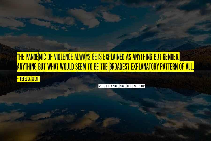 Rebecca Solnit Quotes: The pandemic of violence always gets explained as anything but gender, anything but what would seem to be the broadest explanatory pattern of all.