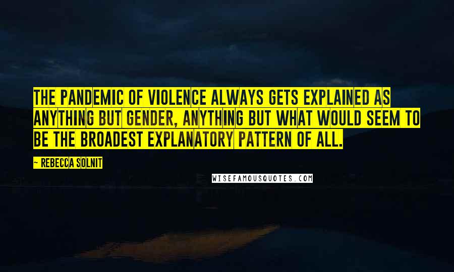 Rebecca Solnit Quotes: The pandemic of violence always gets explained as anything but gender, anything but what would seem to be the broadest explanatory pattern of all.