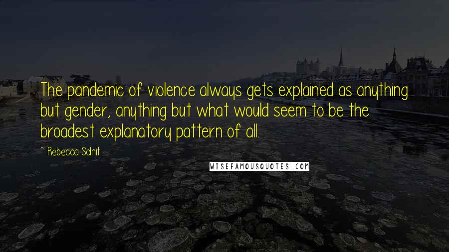 Rebecca Solnit Quotes: The pandemic of violence always gets explained as anything but gender, anything but what would seem to be the broadest explanatory pattern of all.