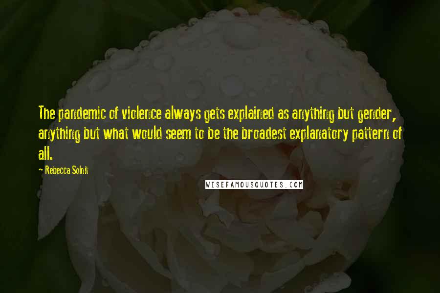 Rebecca Solnit Quotes: The pandemic of violence always gets explained as anything but gender, anything but what would seem to be the broadest explanatory pattern of all.