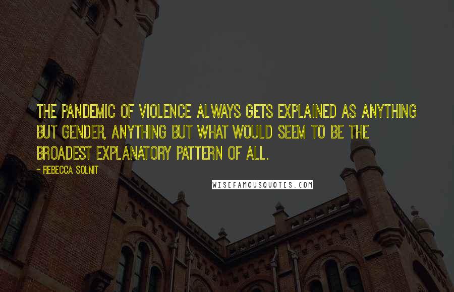 Rebecca Solnit Quotes: The pandemic of violence always gets explained as anything but gender, anything but what would seem to be the broadest explanatory pattern of all.
