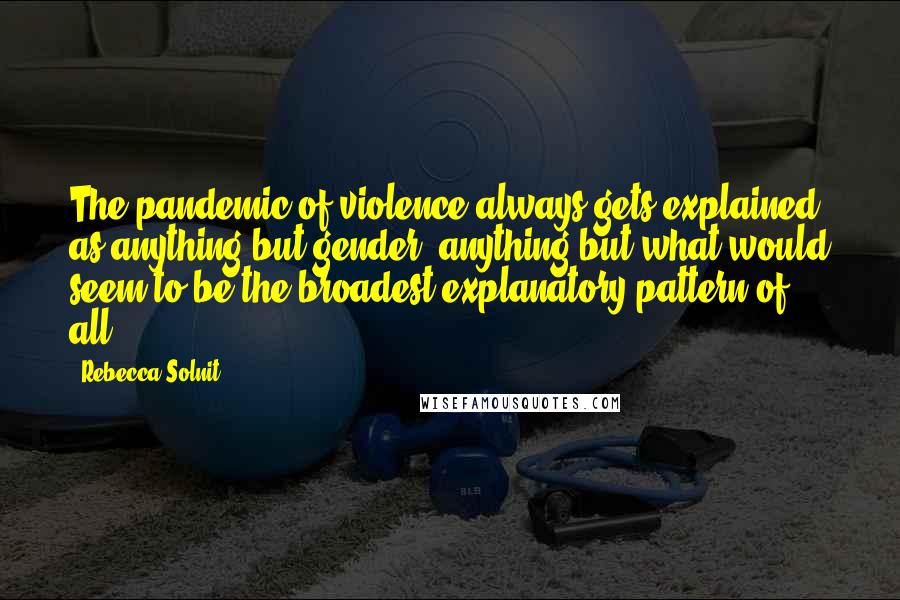 Rebecca Solnit Quotes: The pandemic of violence always gets explained as anything but gender, anything but what would seem to be the broadest explanatory pattern of all.