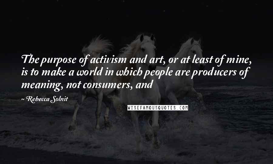 Rebecca Solnit Quotes: The purpose of activism and art, or at least of mine, is to make a world in which people are producers of meaning, not consumers, and