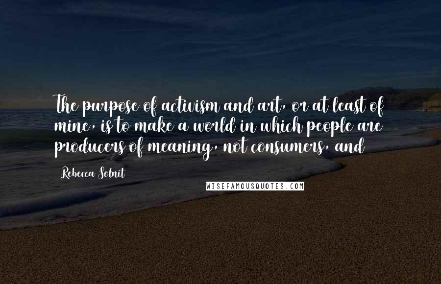 Rebecca Solnit Quotes: The purpose of activism and art, or at least of mine, is to make a world in which people are producers of meaning, not consumers, and