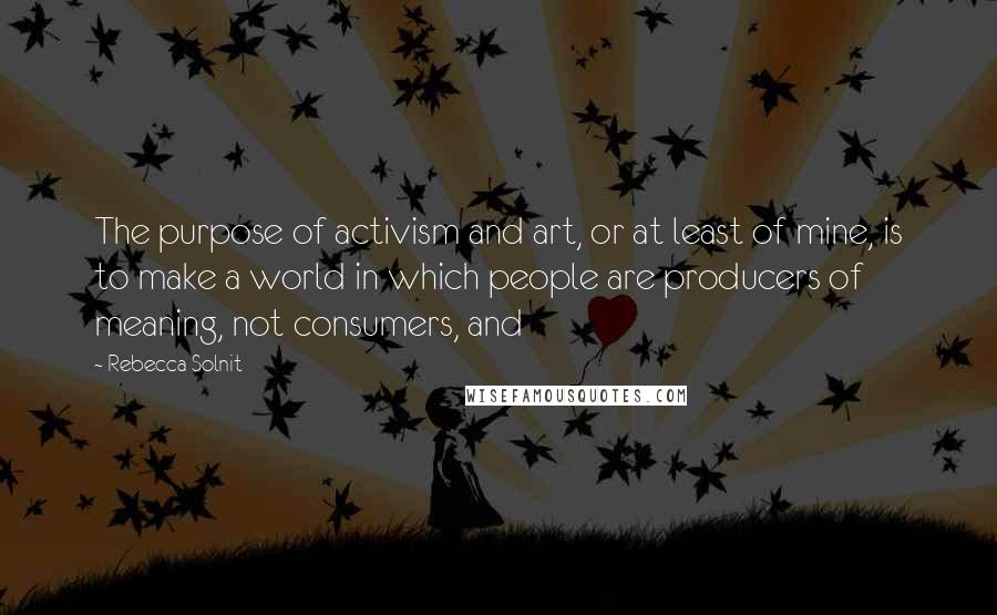 Rebecca Solnit Quotes: The purpose of activism and art, or at least of mine, is to make a world in which people are producers of meaning, not consumers, and