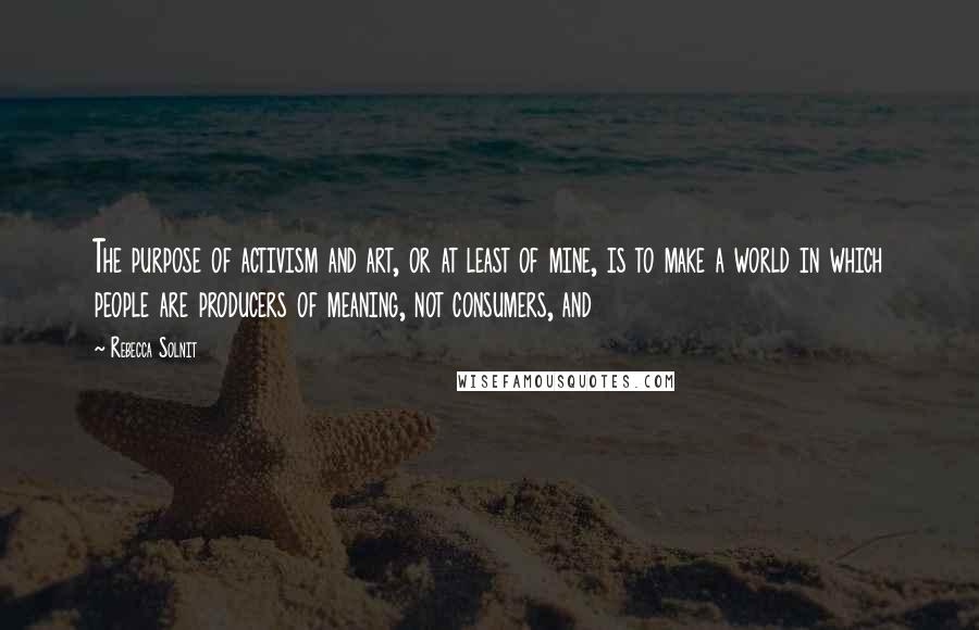 Rebecca Solnit Quotes: The purpose of activism and art, or at least of mine, is to make a world in which people are producers of meaning, not consumers, and