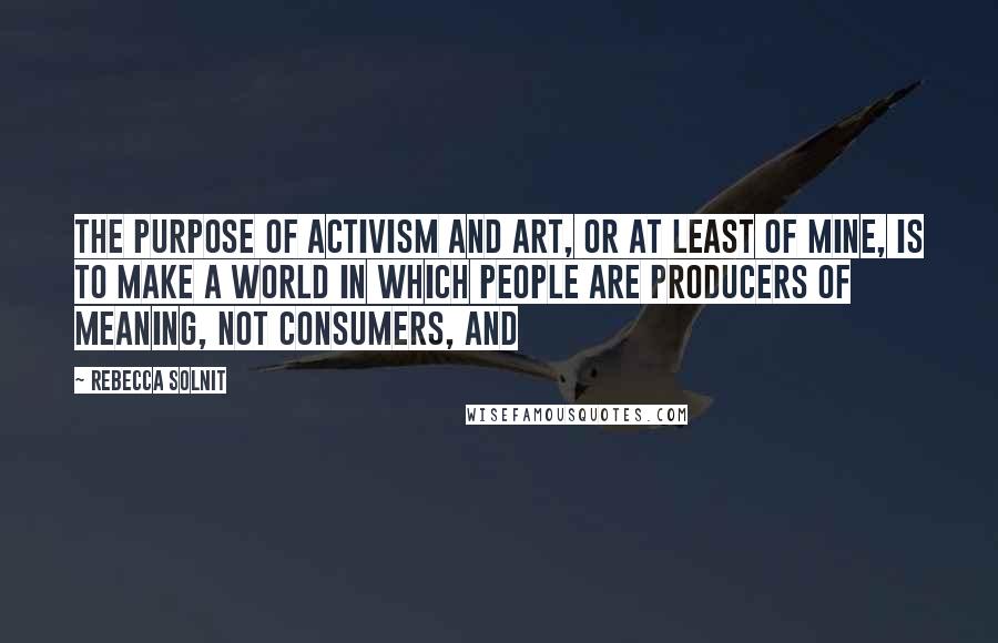 Rebecca Solnit Quotes: The purpose of activism and art, or at least of mine, is to make a world in which people are producers of meaning, not consumers, and