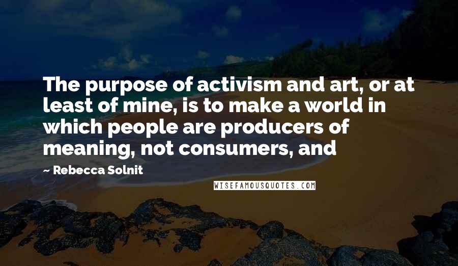 Rebecca Solnit Quotes: The purpose of activism and art, or at least of mine, is to make a world in which people are producers of meaning, not consumers, and
