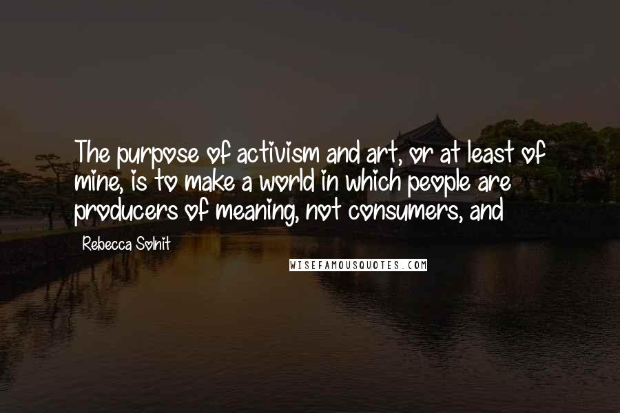 Rebecca Solnit Quotes: The purpose of activism and art, or at least of mine, is to make a world in which people are producers of meaning, not consumers, and