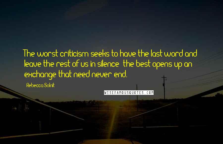 Rebecca Solnit Quotes: The worst criticism seeks to have the last word and leave the rest of us in silence; the best opens up an exchange that need never end.