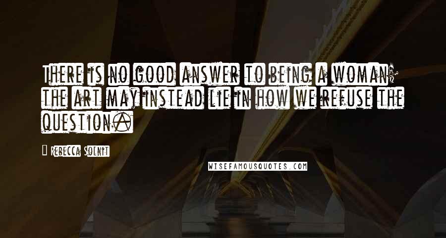 Rebecca Solnit Quotes: There is no good answer to being a woman; the art may instead lie in how we refuse the question.