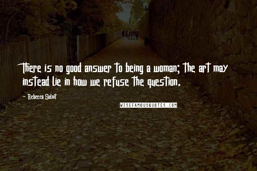 Rebecca Solnit Quotes: There is no good answer to being a woman; the art may instead lie in how we refuse the question.