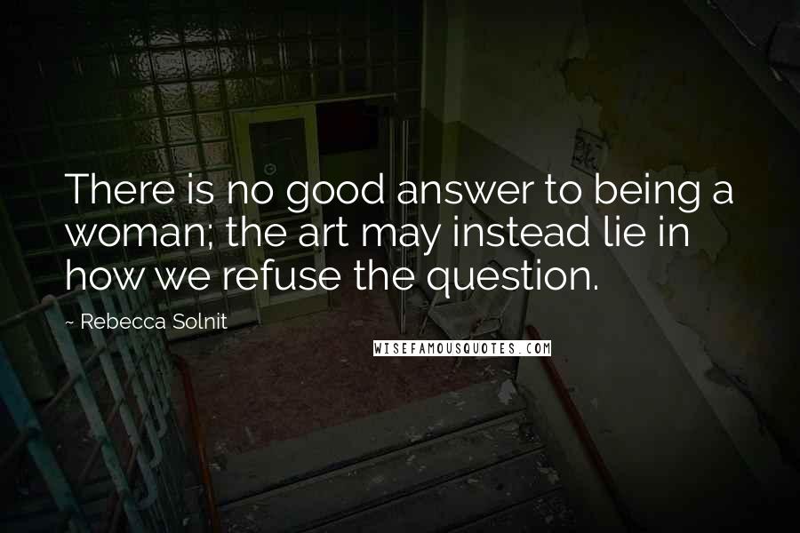 Rebecca Solnit Quotes: There is no good answer to being a woman; the art may instead lie in how we refuse the question.