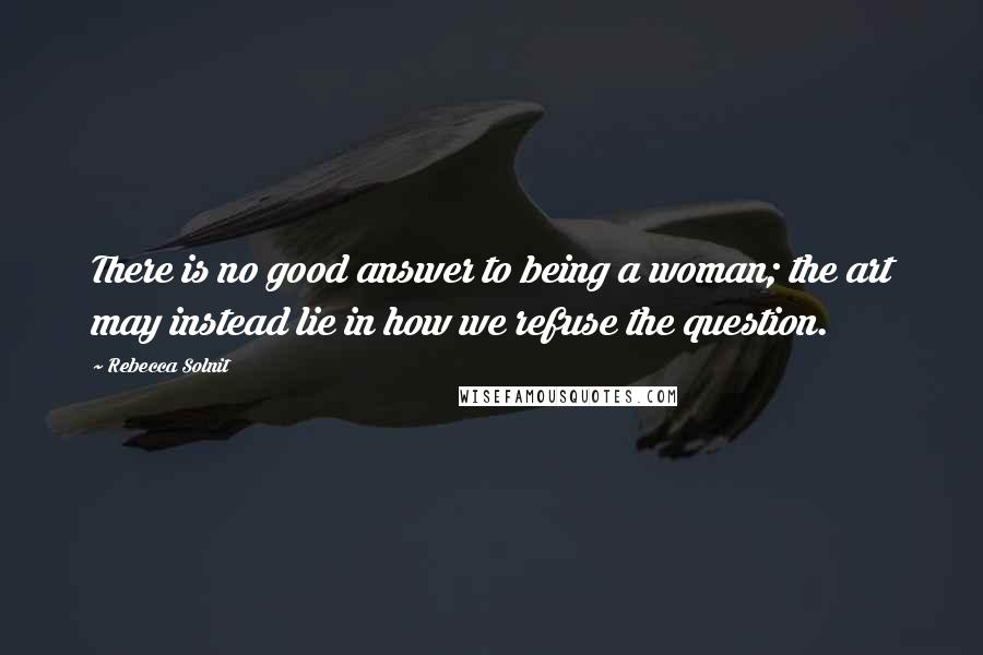 Rebecca Solnit Quotes: There is no good answer to being a woman; the art may instead lie in how we refuse the question.