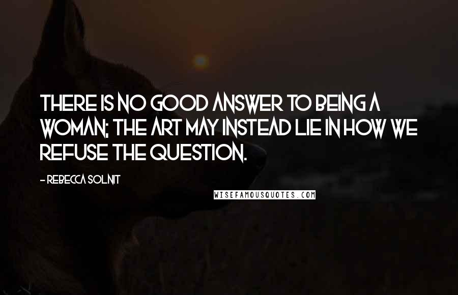 Rebecca Solnit Quotes: There is no good answer to being a woman; the art may instead lie in how we refuse the question.