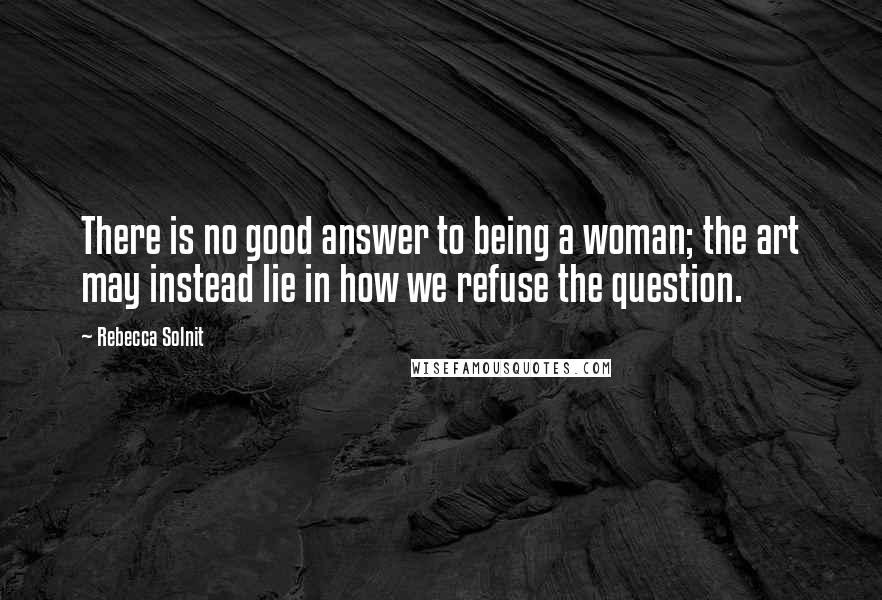 Rebecca Solnit Quotes: There is no good answer to being a woman; the art may instead lie in how we refuse the question.