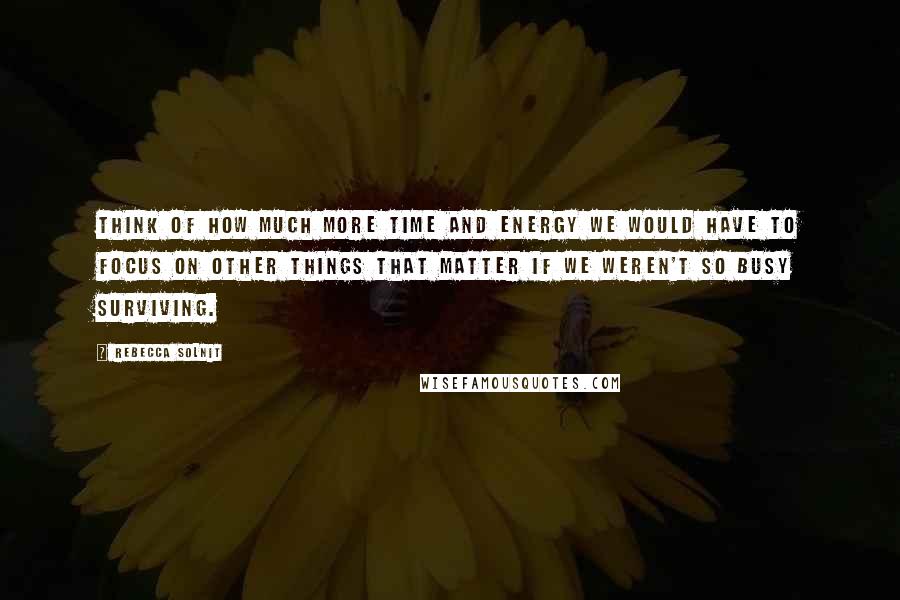 Rebecca Solnit Quotes: Think of how much more time and energy we would have to focus on other things that matter if we weren't so busy surviving.