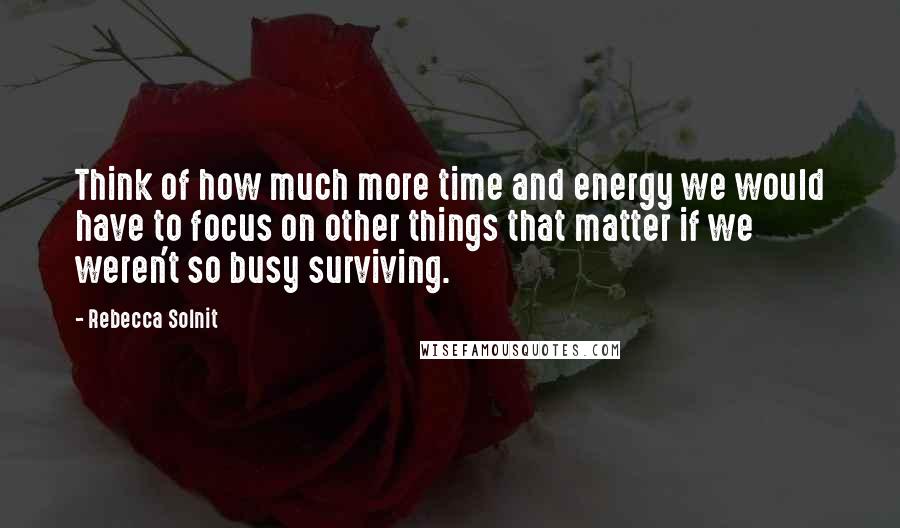 Rebecca Solnit Quotes: Think of how much more time and energy we would have to focus on other things that matter if we weren't so busy surviving.