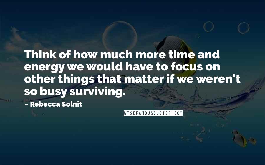 Rebecca Solnit Quotes: Think of how much more time and energy we would have to focus on other things that matter if we weren't so busy surviving.